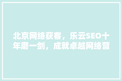 北京网络获客，乐云SEO十年磨一剑，成就卓越网络营销传奇 农业常识