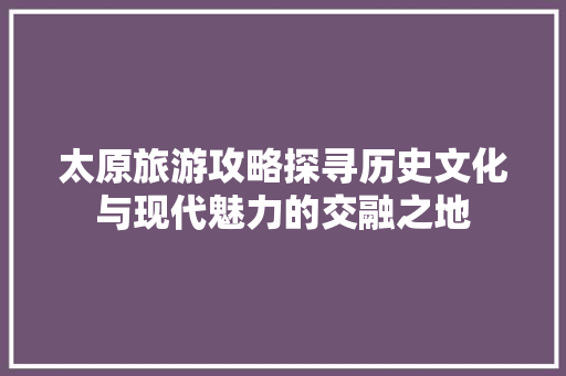 太原旅游攻略探寻历史文化与现代魅力的交融之地