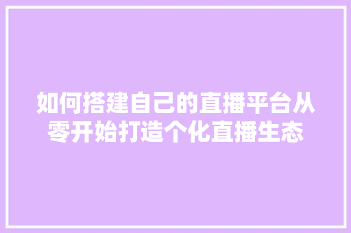 如何搭建自己的直播平台从零开始打造个化直播生态