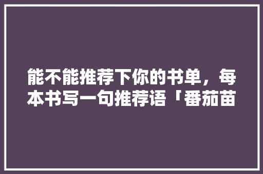 能不能推荐下你的书单，每本书写一句推荐语「番茄苗青山盆怎么种植视频」 能不能推荐下你的书单，每本书写一句推荐语「番茄苗青山盆怎么种植视频」 植物种类