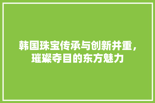 韩国珠宝传承与创新并重，璀璨夺目的东方魅力