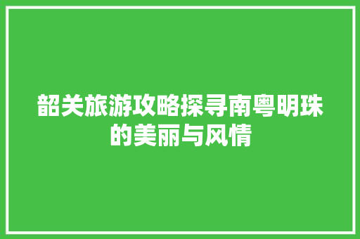 韶关旅游攻略探寻南粤明珠的美丽与风情