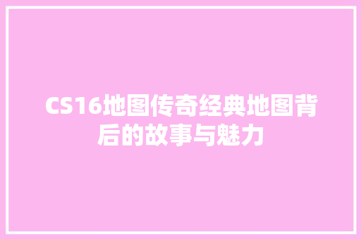 CS16地图传奇经典地图背后的故事与魅力