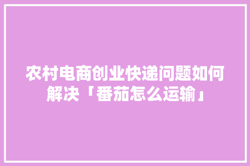 农村电商创业快递问题如何解决「番茄怎么运输」
