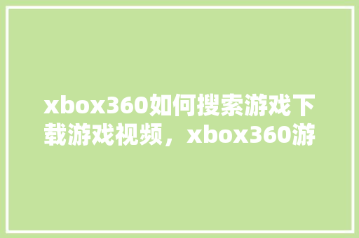 xbox360如何搜索游戏下载游戏视频，xbox360游戏全部不见了