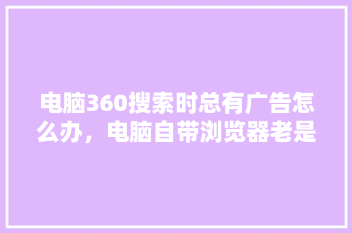 电脑360搜索时总有广告怎么办，电脑自带浏览器老是跳广告
