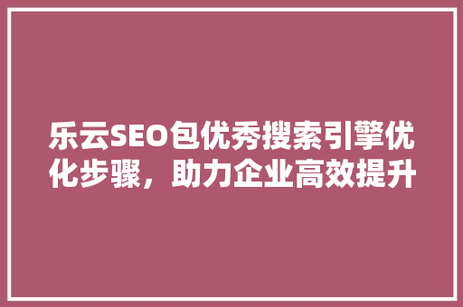 乐云SEO包优秀搜索引擎优化步骤，助力企业高效提升网站排名 花朵知识