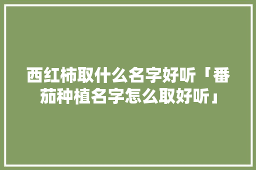 西红柿取什么名字好听「番茄种植名字怎么取好听」 西红柿取什么名字好听「番茄种植名字怎么取好听」 种植技巧