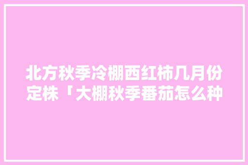 北方秋季冷棚西红柿几月份定株「大棚秋季番茄怎么种植视频」 北方秋季冷棚西红柿几月份定株「大棚秋季番茄怎么种植视频」 番茄病虫害防治