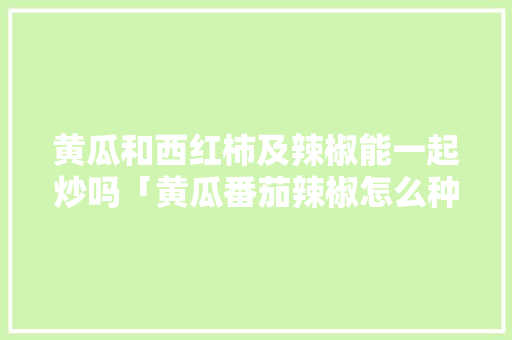 黄瓜和西红柿及辣椒能一起炒吗「黄瓜番茄辣椒怎么种植视频」 黄瓜和西红柿及辣椒能一起炒吗「黄瓜番茄辣椒怎么种植视频」 土壤施肥
