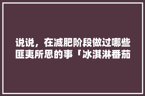 说说，在减肥阶段做过哪些匪夷所思的事「冰淇淋番茄怎么种植的视频」