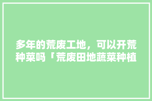 多年的荒废工地，可以开荒种菜吗「荒废田地蔬菜种植小技巧视频」 多年的荒废工地，可以开荒种菜吗「荒废田地蔬菜种植小技巧视频」 番茄病虫害防治