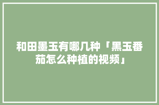 和田墨玉有哪几种「黑玉番茄怎么种植的视频」 和田墨玉有哪几种「黑玉番茄怎么种植的视频」 番茄病虫害防治