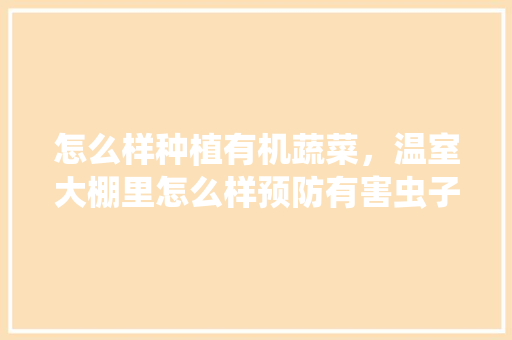 怎么样种植有机蔬菜，温室大棚里怎么样预防有害虫子「绿色有机蔬菜种植小技巧视频」
