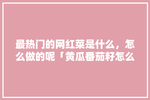 最热门的网红菜是什么，怎么做的呢「黄瓜番茄籽怎么种植视频教程」 最热门的网红菜是什么，怎么做的呢「黄瓜番茄籽怎么种植视频教程」 番茄种植技巧