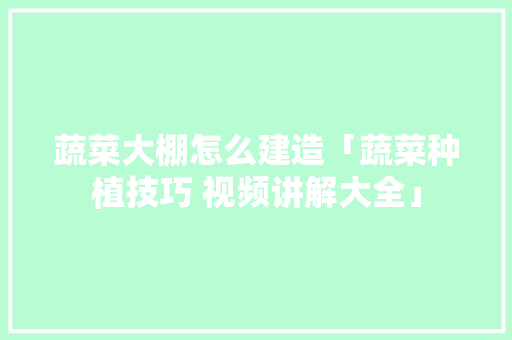 蔬菜大棚怎么建造「蔬菜种植技巧 视频讲解大全」
