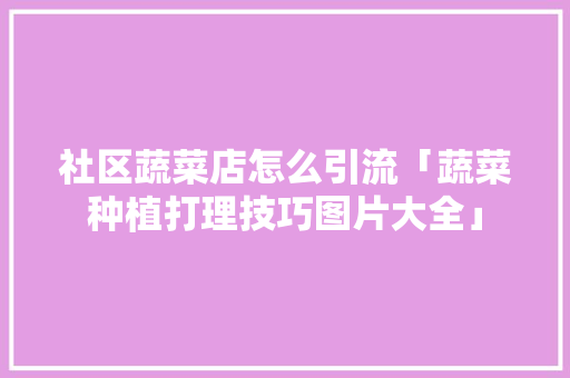 社区蔬菜店怎么引流「蔬菜种植打理技巧图片大全」 社区蔬菜店怎么引流「蔬菜种植打理技巧图片大全」 花朵知识