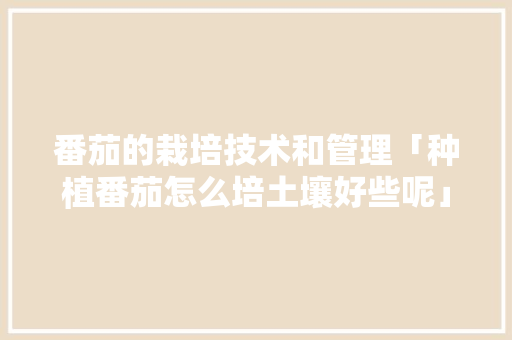 番茄的栽培技术和管理「种植番茄怎么培土壤好些呢」