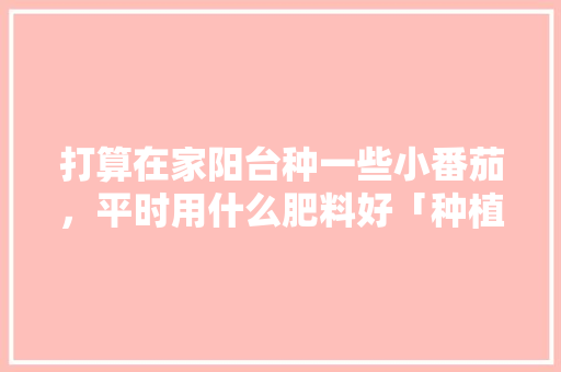 打算在家阳台种一些小番茄，平时用什么肥料好「种植番茄的肥料怎么制作的」 打算在家阳台种一些小番茄，平时用什么肥料好「种植番茄的肥料怎么制作的」 土壤施肥