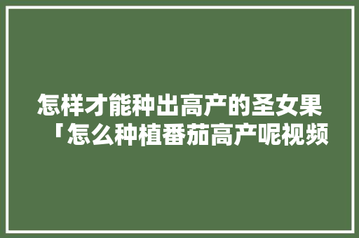 怎样才能种出高产的圣女果「怎么种植番茄高产呢视频教程」 怎样才能种出高产的圣女果「怎么种植番茄高产呢视频教程」 花朵知识