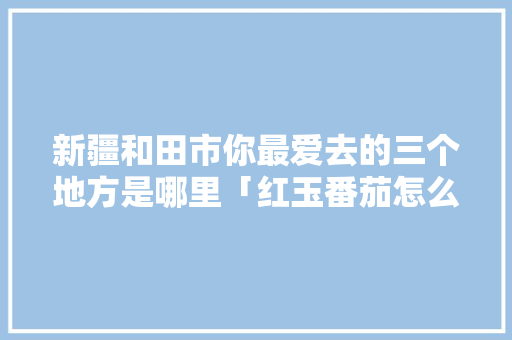 新疆和田市你最爱去的三个地方是哪里「红玉番茄怎么种植方法视频」 新疆和田市你最爱去的三个地方是哪里「红玉番茄怎么种植方法视频」 番茄种植技巧