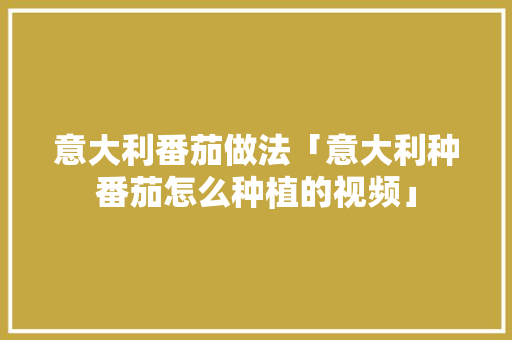 意大利番茄做法「意大利种番茄怎么种植的视频」 意大利番茄做法「意大利种番茄怎么种植的视频」 农业常识