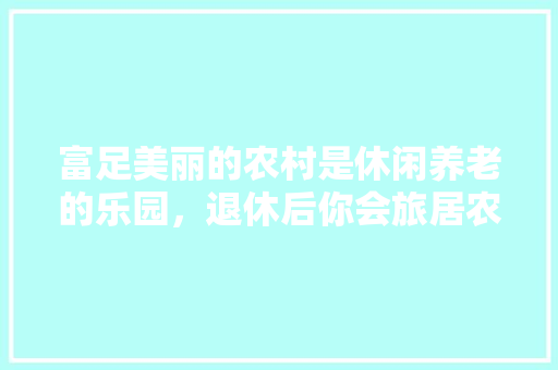 富足美丽的农村是休闲养老的乐园，退休后你会旅居农村吗？为什么「蔬菜种植技巧教程视频全集」 富足美丽的农村是休闲养老的乐园，退休后你会旅居农村吗？为什么「蔬菜种植技巧教程视频全集」 农业常识