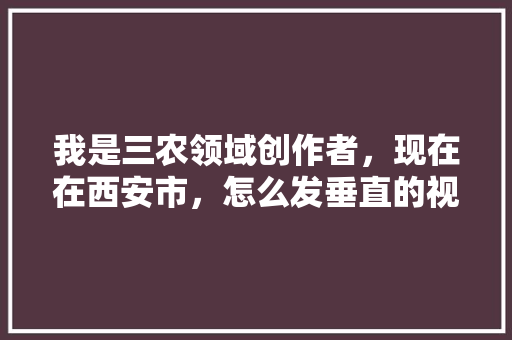 我是三农领域创作者，现在在西安市，怎么发垂直的视频「蔬菜种植技巧知识点视频讲解」