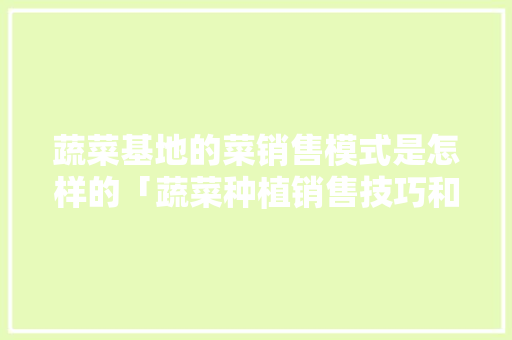 蔬菜基地的菜销售模式是怎样的「蔬菜种植销售技巧和方法」 蔬菜基地的菜销售模式是怎样的「蔬菜种植销售技巧和方法」 农业常识
