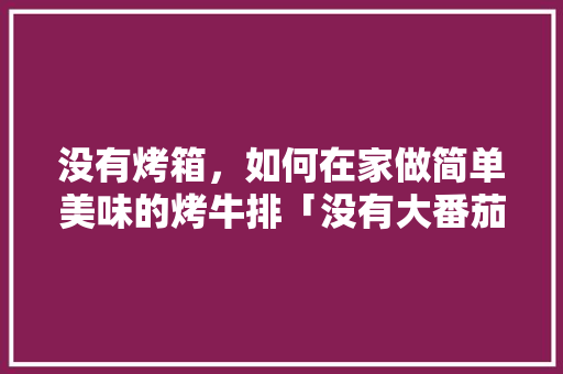 没有烤箱，如何在家做简单美味的烤牛排「没有大番茄怎么种植视频教程」 没有烤箱，如何在家做简单美味的烤牛排「没有大番茄怎么种植视频教程」 农业常识