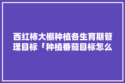 西红柿大棚种植各生育期管理目标「种植番茄目标怎么写好呢作文」 西红柿大棚种植各生育期管理目标「种植番茄目标怎么写好呢作文」 农业常识