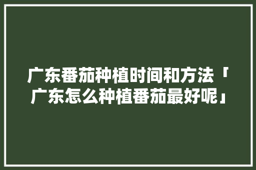广东番茄种植时间和方法「广东怎么种植番茄最好呢」 番茄病虫害防治 广东番茄种植时间和方法「广东怎么种植番茄最好呢」 广东番茄种植时间和方法「广东怎么种植番茄最好呢」 番茄病虫害防治