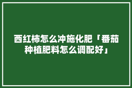 西红柿怎么冲施化肥「番茄种植肥料怎么调配好」