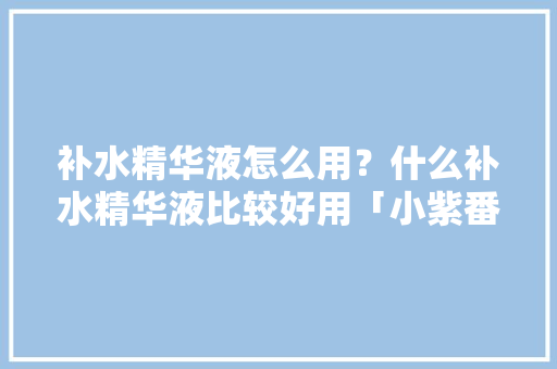 补水精华液怎么用？什么补水精华液比较好用「小紫番茄怎么种植方法视频」 补水精华液怎么用？什么补水精华液比较好用「小紫番茄怎么种植方法视频」 番茄种植技巧