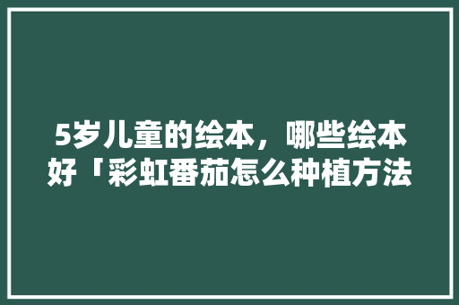 5岁儿童的绘本，哪些绘本好「彩虹番茄怎么种植方法视频」 5岁儿童的绘本，哪些绘本好「彩虹番茄怎么种植方法视频」 番茄病虫害防治