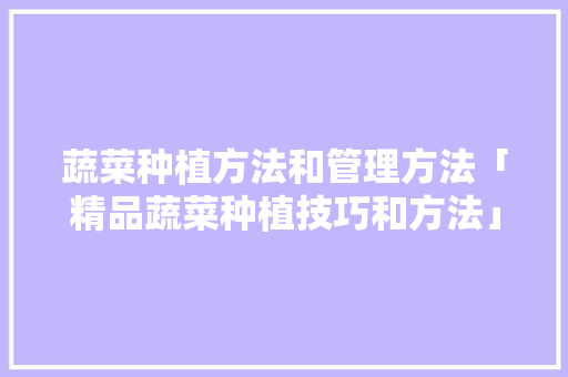 蔬菜种植方法和管理方法「精品蔬菜种植技巧和方法」 蔬菜种植方法和管理方法「精品蔬菜种植技巧和方法」 土壤施肥