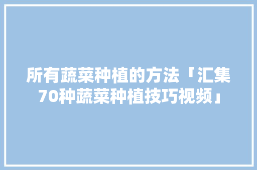 所有蔬菜种植的方法「汇集70种蔬菜种植技巧视频」 所有蔬菜种植的方法「汇集70种蔬菜种植技巧视频」 土壤施肥