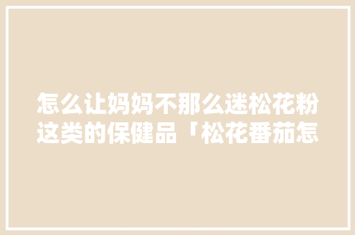 怎么让妈妈不那么迷松花粉这类的保健品「松花番茄怎么种植方法视频」 怎么让妈妈不那么迷松花粉这类的保健品「松花番茄怎么种植方法视频」 番茄病虫害防治