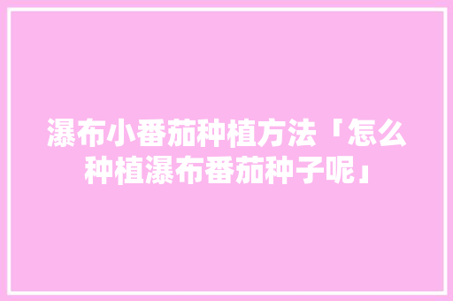 瀑布小番茄种植方法「怎么种植瀑布番茄种子呢」 瀑布小番茄种植方法「怎么种植瀑布番茄种子呢」 种植技巧