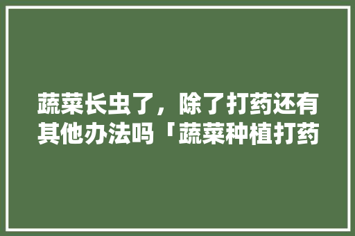 蔬菜长虫了，除了打药还有其他办法吗「蔬菜种植打药技巧视频」 蔬菜长虫了，除了打药还有其他办法吗「蔬菜种植打药技巧视频」 种植技巧