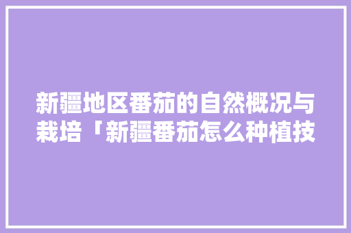 新疆地区番茄的自然概况与栽培「新疆番茄怎么种植技术视频」 新疆地区番茄的自然概况与栽培「新疆番茄怎么种植技术视频」 农业常识
