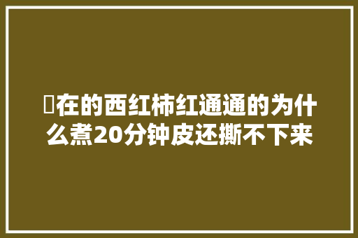現在的西红柿红通通的为什么煮20分钟皮还撕不下来「番茄种植怎么不烂根」 現在的西红柿红通通的为什么煮20分钟皮还撕不下来「番茄种植怎么不烂根」 花朵知识