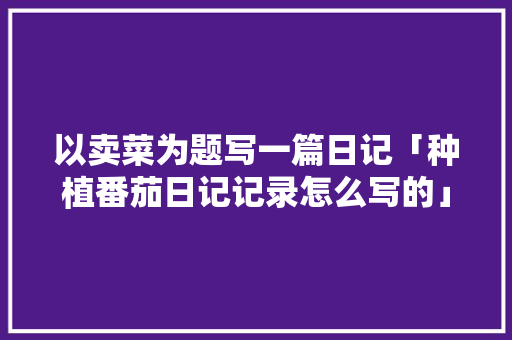 以卖菜为题写一篇日记「种植番茄日记记录怎么写的」 以卖菜为题写一篇日记「种植番茄日记记录怎么写的」 种植技巧