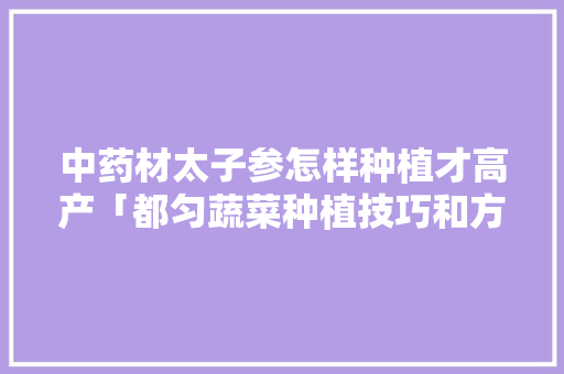 中药材太子参怎样种植才高产「都匀蔬菜种植技巧和方法」 土壤施肥 中药材太子参怎样种植才高产「都匀蔬菜种植技巧和方法」 中药材太子参怎样种植才高产「都匀蔬菜种植技巧和方法」 土壤施肥