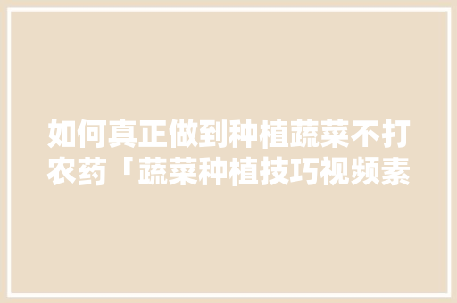 如何真正做到种植蔬菜不打农药「蔬菜种植技巧视频素材哪里找」 如何真正做到种植蔬菜不打农药「蔬菜种植技巧视频素材哪里找」 土壤施肥