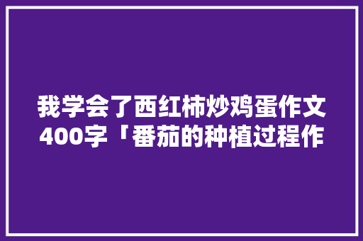 我学会了西红柿炒鸡蛋作文400字「番茄的种植过程作文」