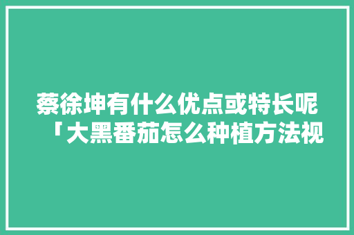蔡徐坤有什么优点或特长呢「大黑番茄怎么种植方法视频」