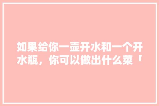 如果给你一壶开水和一个开水瓶，你可以做出什么菜「水壶种小番茄怎么种植视频」