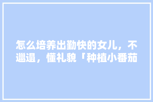 怎么培养出勤快的女儿，不邋遢，懂礼貌「种植小番茄怎么打理好看」 怎么培养出勤快的女儿，不邋遢，懂礼貌「种植小番茄怎么打理好看」 植物种类