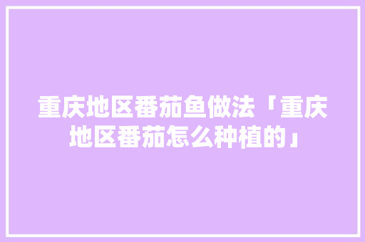 重庆地区番茄鱼做法「重庆地区番茄怎么种植的」 重庆地区番茄鱼做法「重庆地区番茄怎么种植的」 土壤施肥